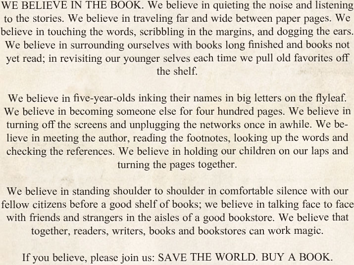 WE BELIEVE IN THE BOOK. We believe in quieting the noise and listening to the stories. We believe in traveling far and wide between paper pages. We believe in touching the words, scribbling in the margins, and dogging the ears. We believe in surrounding ourselves with books long finished and books not yet read; in revisiting our younger selves each time we pull old favorites off the shelf. We believe in five-year-olds inking their names in big letters on the flyleaf. We believe in becoming someone else for four hundred pages. We believe in turning off the screens and unplugging the networks once in awhile. We believe in meeting the author, reading the footnotes, looking up the words and checking the references. We believe in holding our children on our laps and turning the pages together. We believe in standing shoulder to shoulder in comfortable silence with our fellow citizens before a good shelf of books; we believe in talking face to face with friends and strangers in the aisles of a good bookstore. We believe that together, readers, writers, books and bookstores can work magic. If you believe, please join us: SAVE THE WORLD. BUY A BOOK.